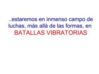 ..estaremos en inmenso campo de
luchas, más allá de las formas, en
BATALLAS VIBRATORIAS
 