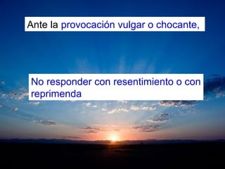 Ante la provocación vulgar o chocante,
No responder con resentimiento o con
reprimenda
 