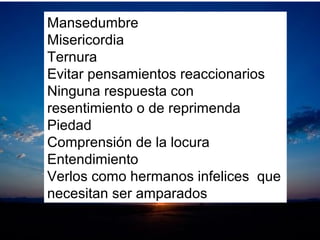 Mansedumbre
Misericordia
Ternura
Evitar pensamientos reaccionarios
Ninguna respuesta con
resentimiento o de reprimenda
Piedad
Comprensión de la locura
Entendimiento
Verlos como hermanos infelices que
necesitan ser amparados
 