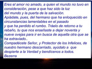 Eres el amor no amado, a quien el mundo no tuvo en
consideración, pese a que haz sido la luz
del mundo y la puerta de la salvación.
Apiádate, pues, del hermano que ha enloquecido en
circunstancias lamentables en el pasado
y que ha perdido el rumbo. Tráelo de retorno a tu
rebaño, tu que nos enseñaste a dejar noventa y
nueve ovejas para ir en busca de aquella otra que se
ha extraviado..
Compadécete Señor, y Protector de los Infelices, de
nuestro hermano descarriado, ayúdalo a que
despierte a la Verdad y bendícenos a todos.
Bezerra
 