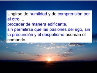 Ungirse de humildad y de comprensión por
el otro, ..
proceder de manera edificante,
sin permitirse que las pasiones del ego, sin
la presunción y el despotismo asuman el
comando.
 