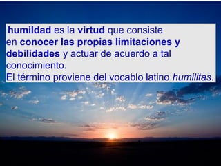 humildad es la virtud que consiste
en conocer las propias limitaciones y
debilidades y actuar de acuerdo a tal
conocimiento.
El término proviene del vocablo latino humilitas.
 