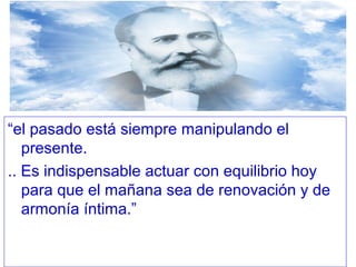 “el pasado está siempre manipulando el
presente.
.. Es indispensable actuar con equilibrio hoy
para que el mañana sea de renovación y de
armonía íntima.”
 