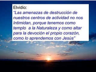 Elvidio:
“Las amenazas de destrucción de
nuestros centros de actividad no nos
Intimidan, porque tenemos como
templo a la Naturaleza y como altar
para la devoción el propio corazón,
como lo aprendemos con Jesús”
 
