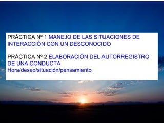 PRÁCTICA Nº 1 MANEJO DE LAS SITUACIONES DE
INTERACCIÓN CON UN DESCONOCIDO
PRÁCTICA Nº 2 ELABORACIÓN DEL AUTORREGISTRO
DE UNA CONDUCTA
Hora/deseo/situación/pensamiento
 