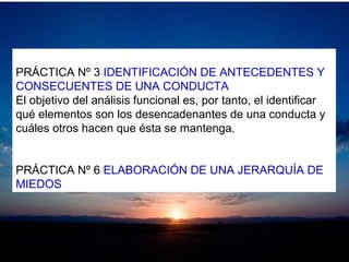 PRÁCTICA Nº 3 IDENTIFICACIÓN DE ANTECEDENTES Y
CONSECUENTES DE UNA CONDUCTA
El objetivo del análisis funcional es, por tanto, el identificar
qué elementos son los desencadenantes de una conducta y
cuáles otros hacen que ésta se mantenga.
PRÁCTICA Nº 6 ELABORACIÓN DE UNA JERARQUÍA DE
MIEDOS
 