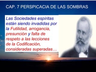 CAP. 7 PERSPICACIA DE LAS SOMBRAS
Las Sociedades espíritas
están siendo invadidas por
la Futilidad, arrogancia,
presunción y falta de
respeto a las lecciones
de la Codificación,
consideradas superadas…
 