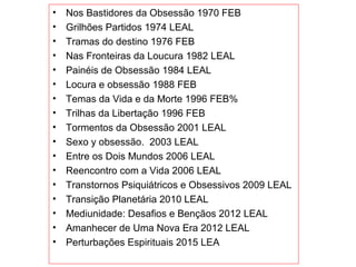 • Nos Bastidores da Obsessão 1970 FEB
• Grilhões Partidos 1974 LEAL
• Tramas do destino 1976 FEB
• Nas Fronteiras da Loucura 1982 LEAL
• Painéis de Obsessão 1984 LEAL
• Locura e obsessão 1988 FEB
• Temas da Vida e da Morte 1996 FEB%
• Trilhas da Libertação 1996 FEB
• Tormentos da Obsessão 2001 LEAL
• Sexo y obsessão.  2003 LEAL
• Entre os Dois Mundos 2006 LEAL
• Reencontro com a Vida 2006 LEAL
• Transtornos Psiquiátricos e Obsessivos 2009 LEAL
• Transição Planetária 2010 LEAL
• Mediunidade: Desafios e Bençãos 2012 LEAL
• Amanhecer de Uma Nova Era 2012 LEAL
• Perturbações Espirituais 2015 LEA
 