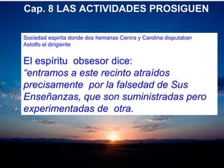 Cap. 8 LAS ACTIVIDADES PROSIGUEN
Sociedad espirita donde dos hemanas Cenira y Carolina disputaban
Astolfo el dirigiente
El espíritu obsesor dice:
“entramos a este recinto atraídos
precisamente por la falsedad de Sus
Enseñanzas, que son suministradas pero
experimentadas de otra.
 