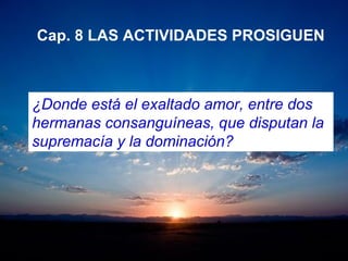 Cap. 8 LAS ACTIVIDADES PROSIGUEN
¿Donde está el exaltado amor, entre dos
hermanas consanguíneas, que disputan la
supremacía y la dominación?
 