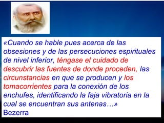 «Cuando se hable pues acerca de las
obsesiones y de las persecuciones espirituales
de nivel inferior, téngase el cuidado de
descubrir las fuentes de donde proceden, las
circunstancias en que se producen y los
tomacorrientes para la conexión de los
enchufes, identificando la faja vibratoria en la
cual se encuentran sus antenas…»
Bezerra
 