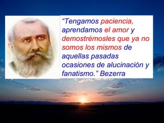 “Tengamos paciencia,
aprendamos el amor y
demostrémosles que ya no
somos los mismos de
aquellas pasadas
ocasiones de alucinación y
fanatismo.” Bezerra
 