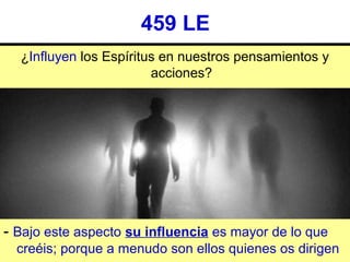 459 LE
¿Influyen los Espíritus en nuestros pensamientos y 
acciones?
- Bajo este aspecto su influencia es mayor de lo que 
creéis; porque a menudo son ellos quienes os dirigen
 