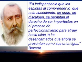 “Es indispensable que los
espiritas al comprender lo que
esta sucediendo, se unan, se
disculpen, se permitan el
derecho de ser imperfectos en
el proceso de
perfeccionamiento para atraer
hacia ellos, a los
desencarnados que ahora se
presentan como sus enemigos.”
Bezerra
 