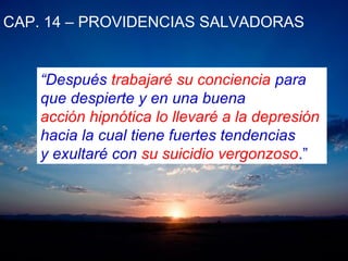 CAP. 14 – PROVIDENCIAS SALVADORAS
“Después trabajaré su conciencia para
que despierte y en una buena
acción hipnótica lo llevaré a la depresión
hacia la cual tiene fuertes tendencias
y exultaré con su suicidio vergonzoso.”
 