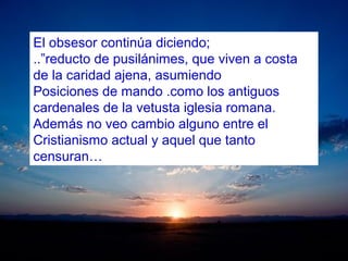 El obsesor continúa diciendo;
..”reducto de pusilánimes, que viven a costa
de la caridad ajena, asumiendo
Posiciones de mando .como los antiguos
cardenales de la vetusta iglesia romana.
Además no veo cambio alguno entre el
Cristianismo actual y aquel que tanto
censuran…
 