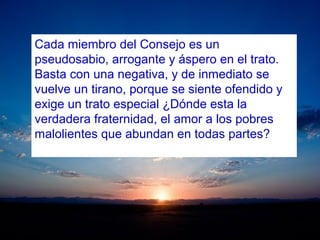 Cada miembro del Consejo es un
pseudosabio, arrogante y áspero en el trato.
Basta con una negativa, y de inmediato se
vuelve un tirano, porque se siente ofendido y
exige un trato especial ¿Dónde esta la
verdadera fraternidad, el amor a los pobres
malolientes que abundan en todas partes?
 