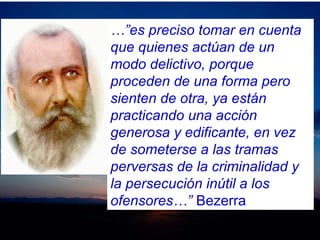 …”es preciso tomar en cuenta
que quienes actúan de un
modo delictivo, porque
proceden de una forma pero
sienten de otra, ya están
practicando una acción
generosa y edificante, en vez
de someterse a las tramas
perversas de la criminalidad y
la persecución inútil a los
ofensores…” Bezerra
 