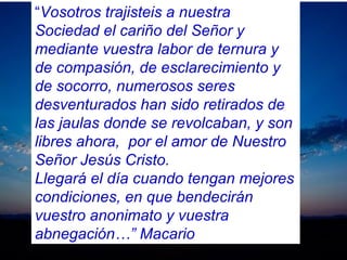 “Vosotros trajisteis a nuestra
Sociedad el cariño del Señor y
mediante vuestra labor de ternura y
de compasión, de esclarecimiento y
de socorro, numerosos seres
desventurados han sido retirados de
las jaulas donde se revolcaban, y son
libres ahora, por el amor de Nuestro
Señor Jesús Cristo.
Llegará el día cuando tengan mejores
condiciones, en que bendecirán
vuestro anonimato y vuestra
abnegación…” Macario
 