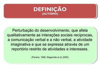 DEFINIÇÃO (AUTISMO) Perturbação do desenvolvimento, que afeta qualitativamente as interações sociais recíprocas, a comunicação verbal e a não verbal, a atividade imaginativa e que se expressa através de um reportório restrito de atividades e interesses. (Pereira, 1996, Magerotte et al.,2005) 