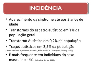 Aparecimento da síndrome até aos 3 anos de idade Transtornos do espetro autístico em 1% da população geral Transtorno Autístico em 0,2% da população  Traços autísticos em 3,5% da população (“Transtornos do espectro do autismo”, Palestra do Dr. Christopher Gillberg, 2005) É mais frequente em indivíduos do sexo masculino - 4:1   (Folstein e Rutter, 1977). INCIDÊNCIA 