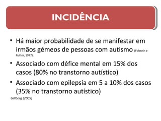 Há maior probabilidade de se manifestar em irmãos gémeos de pessoas com autismo   (Folstein e Rutter, 1977). Associado com défice mental em 15% dos casos (80% no transtorno autístico) Associado com epilepsia em 5 a 10% dos casos (35% no transtorno autístico) Gillberg (2005) INCIDÊNCIA 