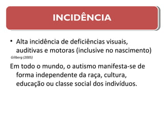 Alta incidência de deficiências visuais, auditivas e motoras (inclusive no nascimento) Gillberg (2005) Em todo o mundo, o autismo manifesta-se de forma independente da raça, cultura, educação ou classe social dos indivíduos. INCIDÊNCIA 