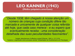 LEO KANNER (1943) (Médico psiquiatra americano) “ Desde 1938, têm chegado à nossa atenção um número de crianças cuja condição difere tão marcada e unicamente de qualquer coisa referida até hoje, que cada caso merece - e eu espero que eventualmente receba - uma consideração detalhada das suas peculiaridades fascinantes”. “ Autistic disturbances of affective contact”(Kanner, 1943, p. 217-219) “ Autismo: o significado como processo central “(Dissertação de Doutoramento em Psicologia) 