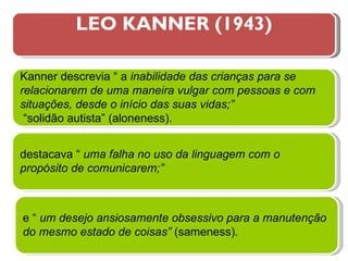 LEO KANNER (1943) Kanner descrevia “ a  inabilidade das crianças para se relacionarem de uma maneira vulgar com pessoas e com situações, desde o início das suas vidas;” “ solidão autista” (aloneness). destacava “  uma   falha no uso da linguagem com o propósito de comunicarem;” e “  um desejo ansiosamente obsessivo para a manutenção do mesmo estado de coisas”  (sameness) . 