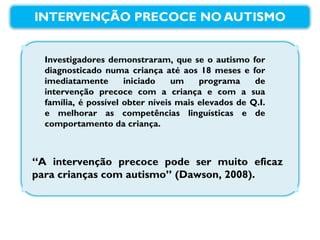 Investigadores demonstraram, que se o autismo for diagnosticado numa criança até aos 18 meses e for imediatamente iniciado um programa de intervenção precoce com a criança e com a sua família, é possível obter níveis mais elevados de Q.I. e melhorar as competências linguísticas e de comportamento da criança. “ A intervenção precoce pode ser muito eficaz para crianças com autismo” (Dawson, 2008). 