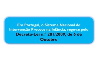 Em Portugal, o Sistema Nacional de Intervenção Precoce na Infância, rege-se pelo  Decreto-Lei n.º 281/2009, de 6 de Outubro 