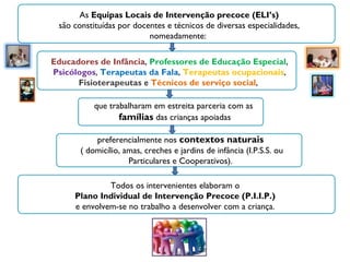 As  Equipas Locais de Intervenção precoce (ELI’s) são constituídas por docentes e técnicos de diversas especialidades, nomeadamente:  Educadores de Infância ,  Professores de Educação Especial ,  Psicólogos ,  Terapeutas da Fala ,  Terapeutas ocupacionais ,  Fisioterapeutas  e  Técnicos de serviço social ,  que trabalharam em estreita parceria com as famílias  das crianças apoiadas preferencialmente nos  contextos naturais ( domicílio, amas, creches e jardins de infância (I.P.S.S. ou Particulares e Cooperativos). Todos os intervenientes elaboram o  Plano Individual de Intervenção Precoce (P.I.I.P.)  e envolvem-se no trabalho a desenvolver com a criança.  