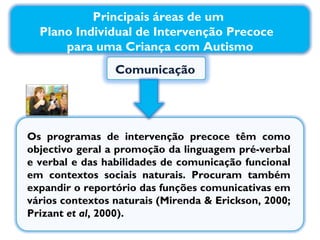 Comunicação  Os programas de intervenção precoce têm como objectivo geral a promoção da linguagem pré-verbal e verbal e das habilidades de comunicação funcional em contextos sociais naturais. Procuram também expandir o reportório das funções comunicativas em vários contextos naturais (Mirenda & Erickson, 2000; Prizant  et al , 2000). Principais áreas de um  Plano Individual de Intervenção Precoce  para uma Criança com Autismo 