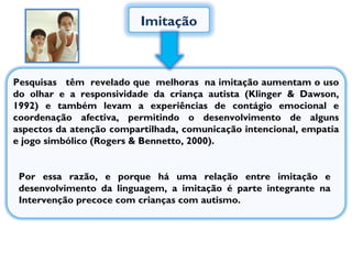Imitação Pesquisas  têm  revelado que  melhoras  na imitação aumentam o uso do olhar e a responsividade da criança autista (Klinger & Dawson, 1992) e também levam a experiências de contágio emocional e coordenação afectiva, permitindo o desenvolvimento de alguns aspectos da atenção compartilhada, comunicação intencional, empatia e jogo simbólico (Rogers & Bennetto, 2000).  Por essa razão, e porque há uma relação entre imitação e desenvolvimento da linguagem, a imitação é parte integrante na Intervenção precoce com crianças com autismo.  
