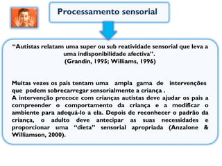 Processamento sensorial Muitas vezes os pais tentam uma  ampla  gama  de  intervenções  que  podem sobrecarregar sensorialmente a criança .  A intervenção precoce com crianças autistas deve ajudar os pais a compreender o comportamento da criança e a modificar o ambiente para adequá-lo a ela. Depois de reconhecer o padrão da criança, o adulto deve antecipar as suas necessidades e proporcionar uma “dieta” sensorial apropriada (Anzalone & Williamson, 2000). “ Autistas relatam uma super ou sub reatividade sensorial que leva a uma indisponibilidade afectiva”.  (Grandin, 1995; Williams, 1996) 