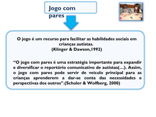 Jogo com pares  “ O jogo com pares é uma estratégia importante para expandir e diversificar o reportório comunicativo de autistas(…). Assim, o jogo com pares pode servir de veículo principal para as crianças aprenderem a dar-se conta das necessidades e perspectivas dos outros”.(Schuler & Wolfberg, 2000) O jogo é um recurso para facilitar as habilidades sociais em crianças autistas.  (Klinger & Dawson,1992) 