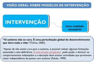 “ O autismo não se cura. É uma perturbação global do desenvolvimento que dura toda a vida.” (Telmo, 2005). “ Apesar de não existir cura para o autismo, é possível reduzir algumas limitações associadas a esta deficiência.  A intervenção terapêutica   pode ajudar a diminuir os comportamentos indesejados e a educação deve ensinar actividades que promovam maior independência da pessoa com autismo (Falcão, 1999) INTERVENÇÃO Uma realidade necessária! VISÃO GERAL SOBRE MODELOS DE INTERVENÇÃO 