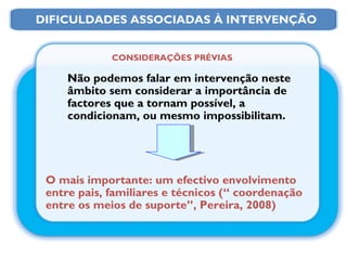 CONSIDERAÇÕES PRÉVIAS Não podemos falar em intervenção neste âmbito sem considerar a importância de factores que a tornam possível, a condicionam, ou mesmo impossibilitam. O mais importante: um efectivo envolvimento entre pais, familiares e técnicos (“ coordenação entre os meios de suporte”, Pereira, 2008) DIFICULDADES ASSOCIADAS À INTERVENÇÃO 
