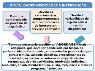 Torna-se necessário escolher a “ABORDAGEM mais adequada, que deve ser ponderada em função da perigosidade do tratamento, consequências para a criança e para a família, validade científica, procedimentos de avaliação, experiências anteriores, experiência dos terapeutas, tipo de actividades, motivação individual, ambiente, envolvimento familiar, custo, frequência e local do programa.”  (AMA, 2005) Devido à variabilidade do sujeito com o mesmo diagnóstico; Devido às características comportamentais nem sempre fáceis de interpretar, prever e controlar; Devido à complexidade do processo de diagnóstico; DIFICULDADES ASSOCIADAS À INTERVENÇÃO 