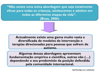 “ Não existe uma única abordagem que seja totalmente eficaz para todas as crianças, adolescentes e adultos em todas as diferentes etapas da vida”.  (Bosa, 2006) Actualmente existe uma gama muito vasta e diversificada de modelos de intervenção e terapias direcionadas para pessoas que sofrem de autismo. http:Psicologia.com (adaptado) Algumas dessas abordagens apresentam fundamentação empírica e científica, outras não (…) dependendo o seu predomínio da posição defendida pela comunidade internacional. 