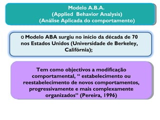 Modelo A.B.A. (Applied  Behavior Analysis) (Análise Aplicada do comportamento) O  Modelo ABA surgiu no início da década de 70 nos Estados Unidos (Universidade de Berkeley, Califórnia);  Tem como objectivos a modificação comportamental, “ estabelecimento ou reestabelecimento de novos comportamentos, progressivamente e mais complexamente organizados” (Pereira, 1996) 