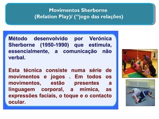 Movimentos Sherborne  (Relation Play)/ (“jogo das relações) Método desenvolvido por Verónica Sherborne (1950-1990) que estimula, essencialmente, a comunicação não verbal. Esta técnica consiste numa série de movimentos e jogos . Em todos os movimentos, estão presentes a linguagem corporal, a mímica, as expressões faciais, o toque e o contacto ocular. 