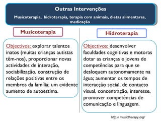 Outras Intervenções Musicoterapia,  hidroterapia, terapia com animais, dietas alimentares, medicação Musicoterapia Hidroterapia Objectivos:  desenvolver faculdades cognitivas e motoras dotar as crianças e jovens de competências para que se desloquem autonomamente na água; aumentar os tempos de interacção social, de contacto visual, concentração, interesse, promover competências de comunicação e linguagem. Objectivos:  explorar talentos inatos (muitas crianças autistas têm-nos), proporcionar novas actividades de interação, sociabilização, construção de relações positivas entre os membros da família; um evidente aumento de autoestima. http:// musictherapy.org/ 