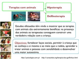 Terapias com animais Estudos efetuados têm vindo a mostrar que as terapias com animais são extremamente benéficas: na presença dos animais os terapeutas conseguem construir uma verdadeira relação com a criança. Objectivos:  fortalecer laços sociais, permitir à criança que se conheça a si mesma e ao meio que a rodeia, aprender a tratar animais e pessoas com sensibilidade e desenvolver uma maior autoestima. Hipoterapia Delfinoterapia http:// psicologia.com.pt  http:// corautista.org/terapia-dos-golfinhos.html 
