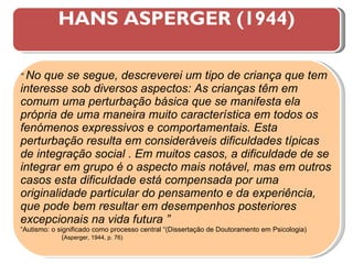 HANS ASPERGER (1944) “  No que se segue, descreverei um tipo de criança que tem interesse sob diversos aspectos: As crianças têm em comum uma perturbação básica que se manifesta ela própria de uma maneira muito característica em todos os fenómenos expressivos e comportamentais. Esta perturbação resulta em consideráveis dificuldades típicas de integração social . Em muitos casos, a dificuldade de se integrar em grupo é o aspecto mais notável, mas em outros casos esta dificuldade está compensada por uma originalidade particular do pensamento e da experiência, que pode bem resultar em desempenhos posteriores excepcionais na vida futura ”   “ Autismo: o significado como processo central “(Dissertação de Doutoramento em Psicologia)  ( Asperger, 1944, p. 76) 