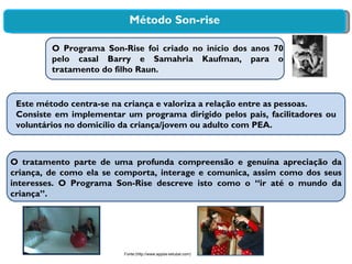 Método Son-rise O Programa  Son-Rise  foi criado no início dos anos 70 pelo casal Barry e Samahria Kaufman, para o tratamento do filho Raun. Este método centra-se na criança e valoriza a relação entre as pessoas. Consiste em implementar um programa dirigido pelos pais, facilitadores ou voluntários no domicílio da criança/jovem ou adulto com PEA.  O tratamento parte de uma profunda compreensão e genuína apreciação da criança, de como ela se comporta, interage e comunica, assim como dos seus interesses. O Programa Son-Rise descreve isto como o “ir até o mundo da criança”. Fonte:(http://www.appda-setubal.com) 
