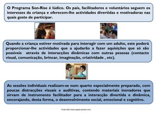 O Programa  Son-Rise  é lúdico. Os pais, facilitadores e voluntários seguem os interesses da criança e oferecem-lhe actividades divertidas e motivadoras nas quais goste de participar. Quando a criança estiver motivada para interagir com um adulto, este poderá proporcionar-lhe actividades que a ajudarão a fazer aquisições que só são possíveis  através de interacções dinâmicas com outras pessoas (contacto visual, comunicação, brincar, imaginação, criatividade , etc). As sessões individuais realizam-se num quarto especialmente preparado, com poucas distracções visuais e auditivas, contendo materiais inovadores que sirvam de instrumento facilitador para a interacção divertida e dinâmica, encorajando, desta forma, o desenvolvimento social, emocional e cognitivo. Fonte:(http://www.appda-setubal.com) 