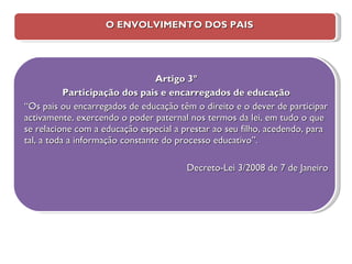 O ENVOLVIMENTO DOS PAIS Artigo 3º Participação dos pais e encarregados de educação “ Os pais ou encarregados de educação têm o direito e o dever de participar activamente, exercendo o poder paternal nos termos da lei, em tudo o que se relacione com a educação especial a prestar ao seu filho, acedendo, para tal, a toda a informação constante do processo educativo”. Decreto-Lei 3/2008 de 7 de Janeiro 