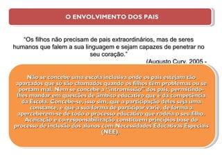 O ENVOLVIMENTO DOS PAIS Não se concebe uma escola inclusiva onde os pais estejam tão apartados que só são chamados quando os filhos têm problemas ou se portam mal. Nem se concebe a “intromissão” dos pais, permitindo-lhes mandar em questões de âmbito educativo que é da competência da Escola. Concebe-se, isso sim, que a participação deles seja uma constante, e que a sua forma de participar varie, de forma a aperceberem-se de todo o processo educativo que rodeia o seu filho. Aceitação e co-responsabilização constituem princípios base do processo de inclusão dos alunos com Necessidades Educativas Especiais (NEE).  “ Os filhos não precisam de pais extraordinários, mas de seres humanos que falem a sua linguagem e sejam capazes de penetrar no seu coração.” (Augusto Cury, 2005 - 19) 