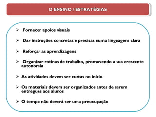 O ENSINO / ESTRATÉGIAS Fornecer apoios visuais Dar instruções concretas e precisas numa linguagem clara Reforçar as aprendizagens Organizar rotinas de trabalho, promovendo a sua crescente autonomia As atividades devem ser curtas no início Os materiais devem ser organizados antes de serem entregues aos alunos O tempo não deverá ser uma preocupação 
